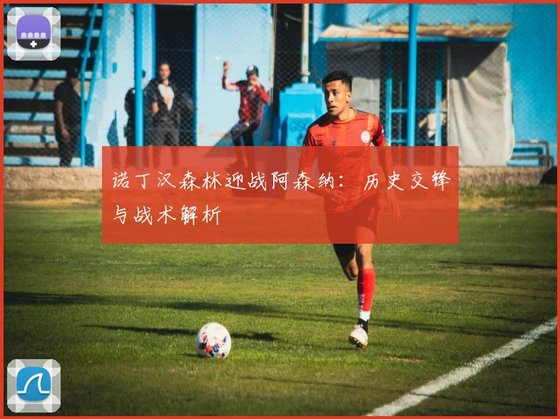 诺丁汉森林迎战阿森纳：历史交锋与战术解析