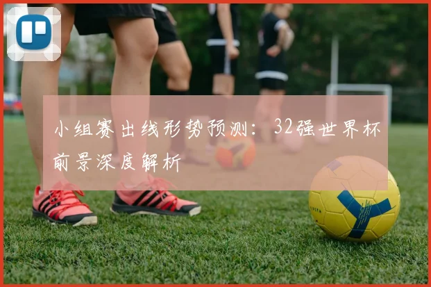 小组赛出线形势预测：32强世界杯前景深度解析