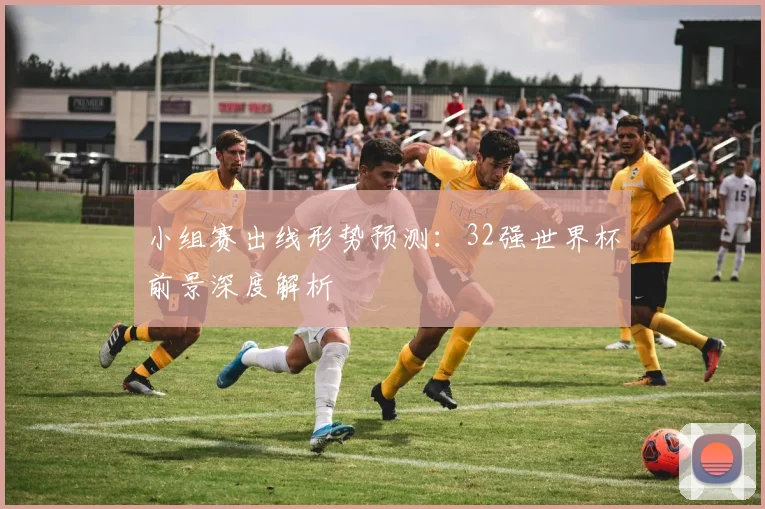 小组赛出线形势预测：32强世界杯前景深度解析