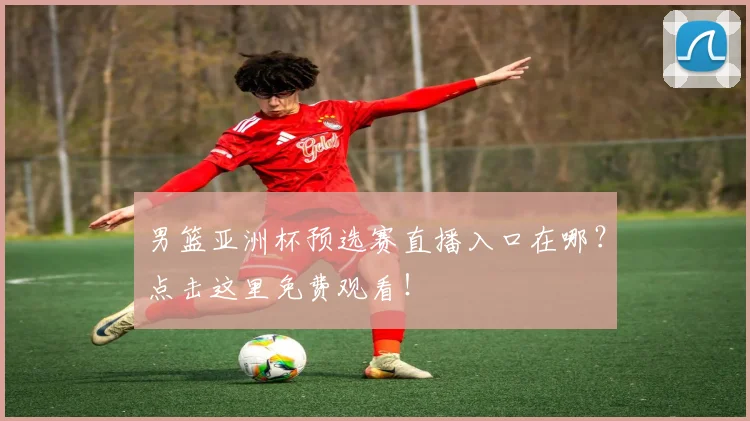 男篮亚洲杯预选赛直播入口在哪？点击这里免费观看！