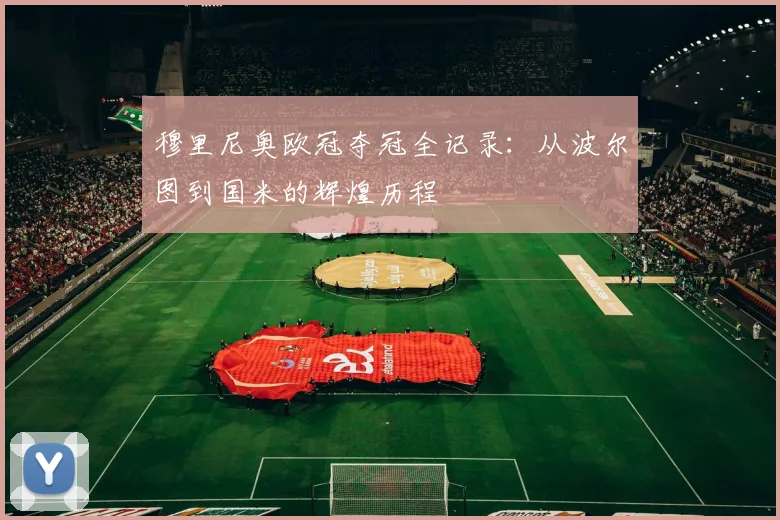 穆里尼奥欧冠夺冠全记录:从波尔图到国米的辉煌历程