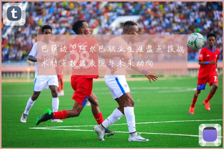 巴萨边卫阿尔巴职业生涯盘点 技战术特点数据表现与未来动向