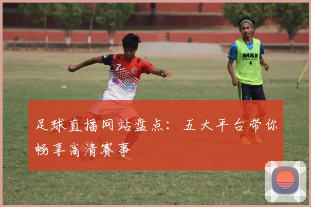 足球直播网站盘点：五大平台带你畅享高清赛事